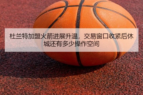 杜兰特加盟火箭进展升温，交易窗口收紧后休城还有多少操作空间